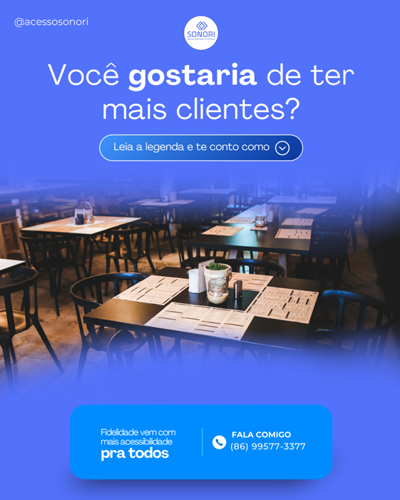 A imagem publicitária do Sonori possui um fundo azul translúcido que permite ver um restaurante desfocado ao fundo. No centro superior da imagem, está o logotipo do Sonori. Abaixo do logotipo, o texto principal questiona: "Você gostaria de ter mais clientes?" Logo em seguida, há uma chamada para ação que diz: "Leia a legenda e te conto como".
Na parte inferior da imagem, um retângulo azul mais escuro contém a frase "Fidelidade vem com mais acessibilidade pra todos". Ao lado direito desta frase, há um ícone de telefone seguido do texto: "FALA COMIGO (86) 99577-3317". No canto superior esquerdo, aparece o handle do Instagram: @acessosonori. O design é profissional e incentiva a interação para aprender mais sobre como a acessibilidade pode atrair mais clientes.