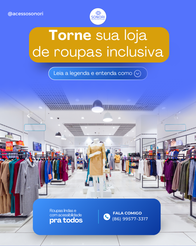 A imagem publicitária da Sonori apresenta um fundo azul translúcido que permite ver uma loja de roupas bem iluminada ao fundo. No centro superior da imagem, está o logotipo da Sonori. Logo abaixo do logotipo, há um texto destacado em uma caixa amarela que diz: "Torne sua loja de roupas inclusiva". Abaixo desse texto, há uma chamada para ação: "Leia a legenda e entenda como". Na parte inferior da imagem, um retângulo azul mais escuro contém a frase: "Roupas lindas e com acessibilidade pra todos". Ao lado direito deste texto, há um ícone de telefone seguido do texto: "FALA COMIGO (86) 99577-3317". No canto superior esquerdo, aparece o handle do Instagram: @acessosonori. O layout é profissional e incentiva os lojistas a adotarem práticas inclusivas para atrair e fidelizar clientes, destacando a importância da acessibilidade.

Descrição realizada com o auxílio de inteligência artificial